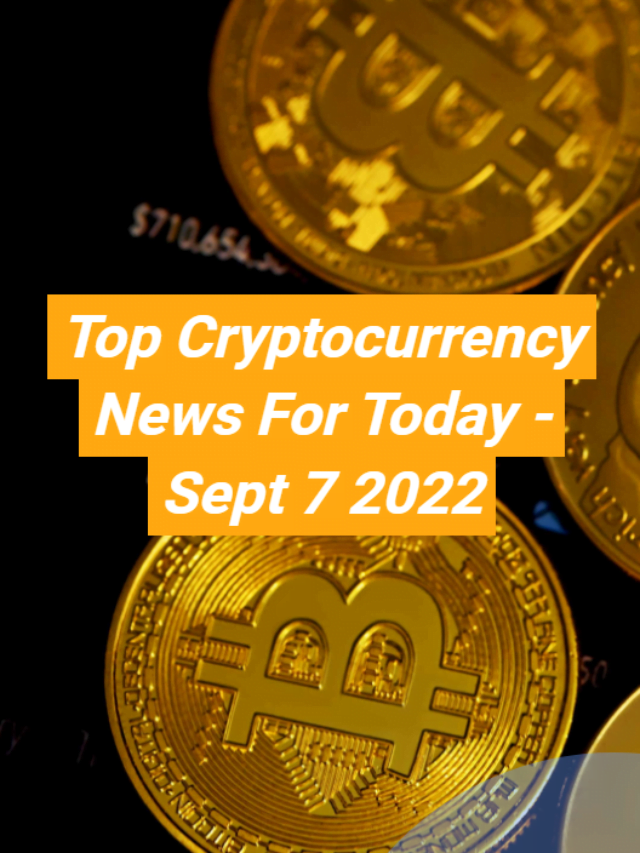 Top Cryptocurrency News For Today – Sept 7 2022